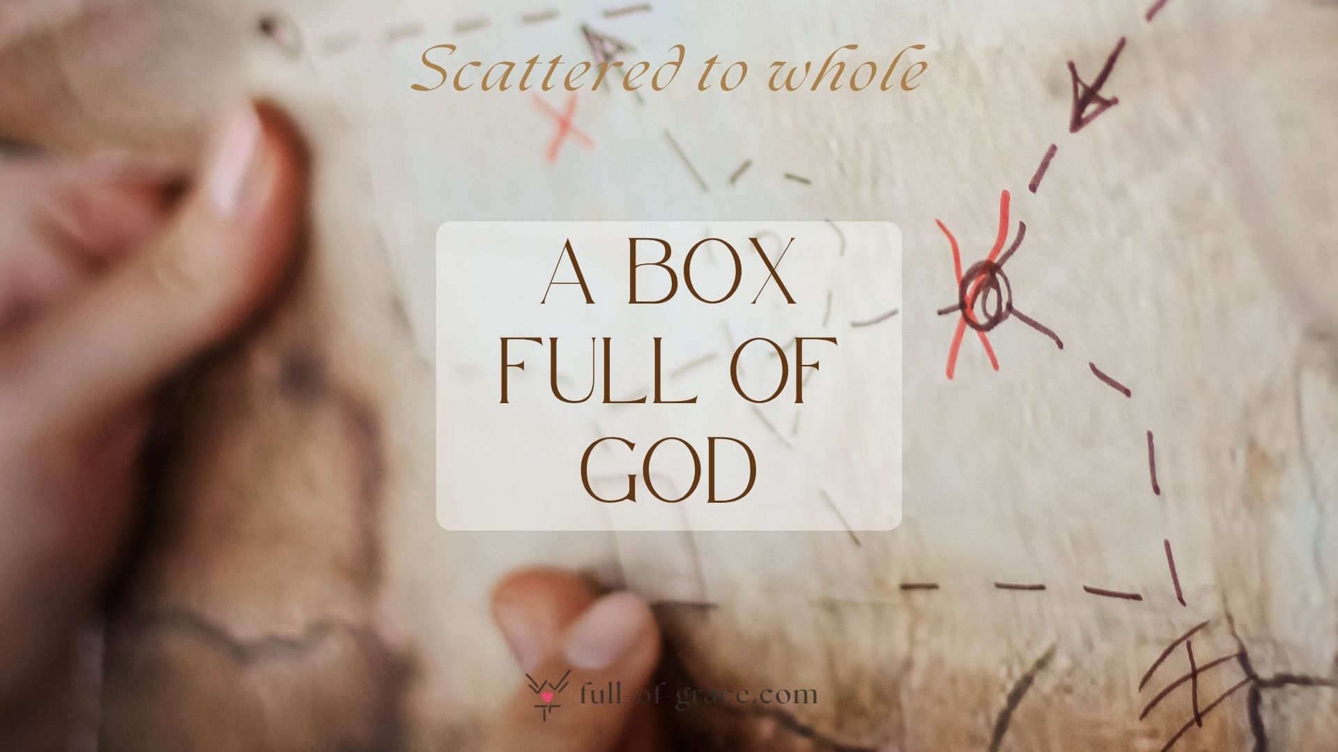 female hands navigating a treasure map - text overlay: Box full of God — Scattered to whole graphic, full-of-grace.com