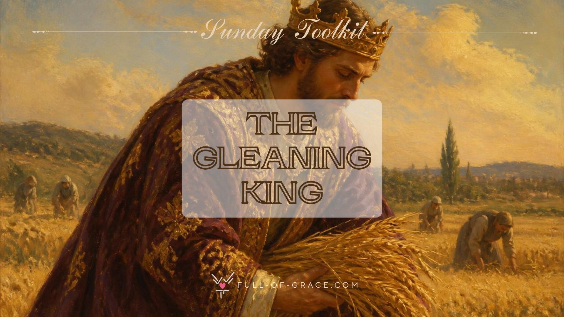 A man wearing a crown and clothed in kingly robes gleans in the field — text overlay: The Gleaning King — Sunday Toolkit graphic, full-of-grace.com